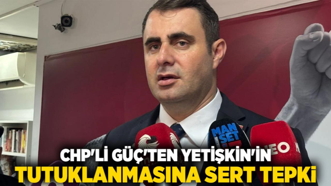 CHP'li Güç'ten Yetişkin'in Tutuklanmasına Sert Tepki