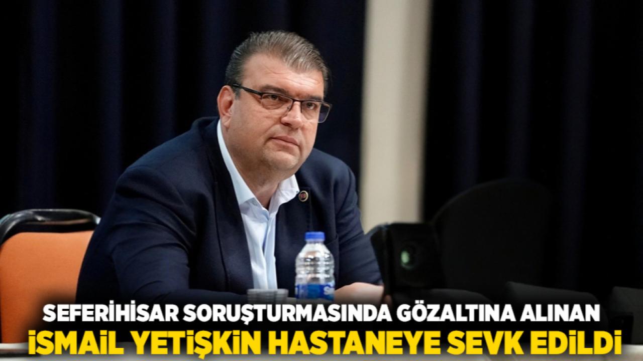 Seferihisar Soruşturmasında Gözaltına Alınan İsmail Yetişkin Hastaneye Sevk Edildi